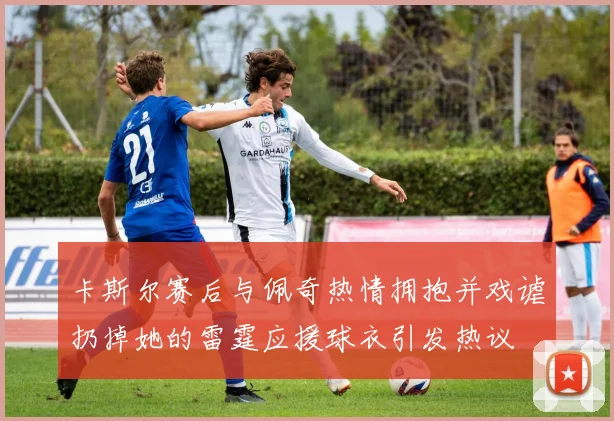卡斯尔赛后与佩奇热情拥抱并戏谑扔掉她的雷霆应援球衣引发热议