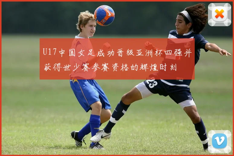 U17中国女足成功晋级亚洲杯四强并获得世少赛参赛资格的辉煌时刻