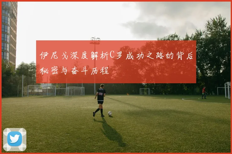 伊尼戈深度解析C罗成功之路的背后秘密与奋斗历程