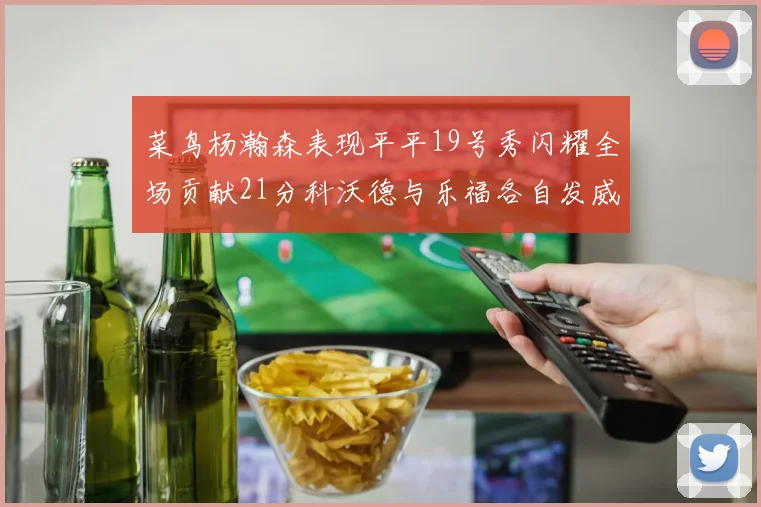 菜鸟杨瀚森表现平平19号秀闪耀全场贡献21分科沃德与乐福各自发威
