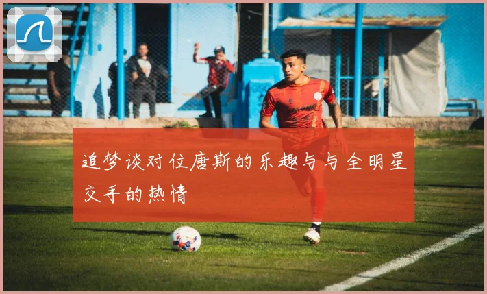 追梦谈对位唐斯的乐趣与与全明星交手的热情