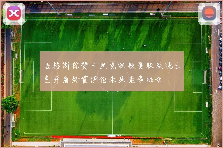 吉格斯称赞卡里克执教曼联表现出色并看好霍伊伦未来竞争机会