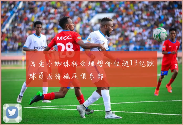 马竞小蜘蛛转会理想价位超13亿欧球员或将施压俱乐部
